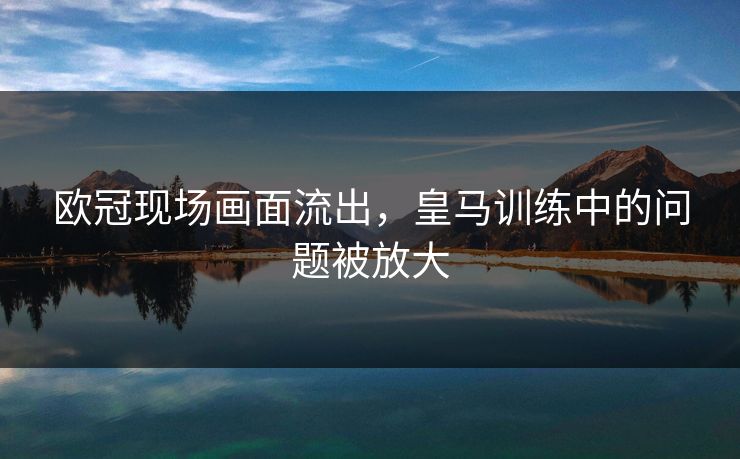 欧冠现场画面流出,皇马训练中的问题被放大 欧冠现场画面流出,皇马训练中的问题被放大