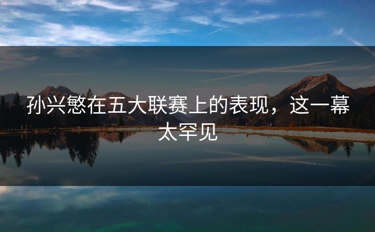 孙兴慜在五大联赛上的表现，这一幕太罕见