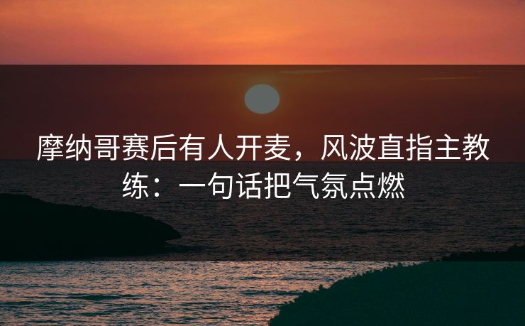 摩纳哥赛后有人开麦，风波直指主教练：一句话把气氛点燃