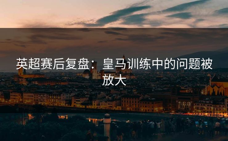 英超赛后复盘：皇马训练中的问题被放大